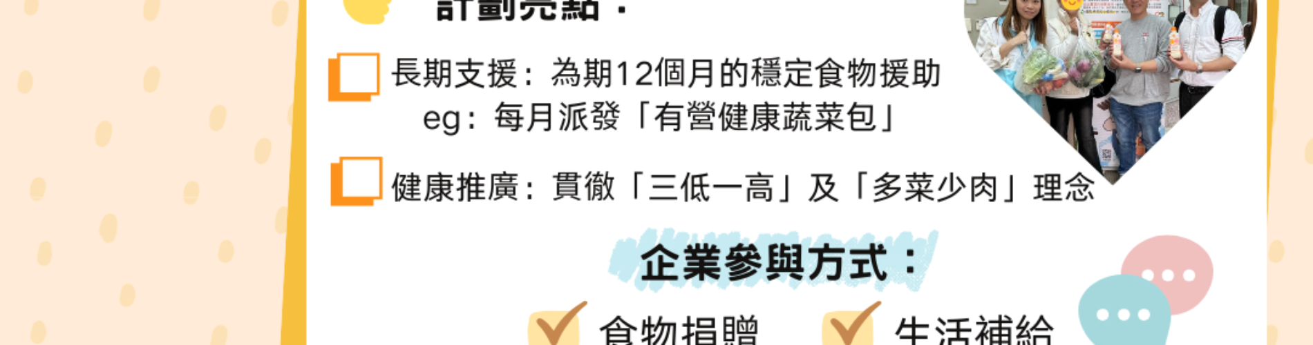 香港生命力「有營食物支援計劃」，為期一年長期食物援助，誠邀企業參與捐贈與贊助 香港基層家庭有營健康蔬菜包支援計劃，企業食物捐贈、義工協力公益項目 香港生命力糧節坊有營食物支援計劃，貫徹三低一高健康理念，企業參與方式 香港長期食物援助計劃，每月派發有營健康蔬菜包，幫助香港弱勢社群 香港企業CSR食物捐贈計劃，香港生命力有營食物支援，生活補給與義工服務